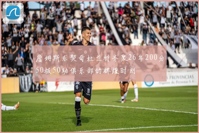 詹姆斯东契奇杜兰特齐聚26年200分50板50助俱乐部的辉煌时刻