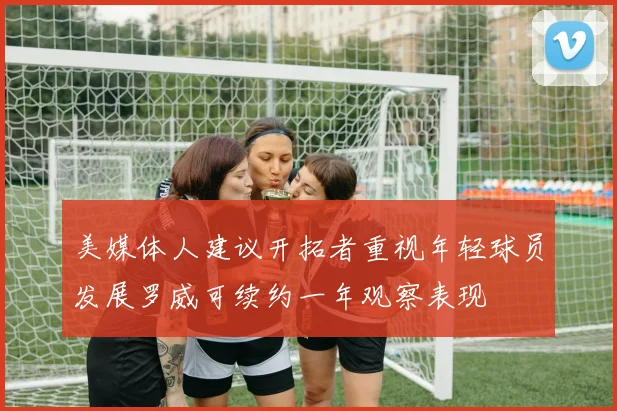 美媒体人建议开拓者重视年轻球员发展罗威可续约一年观察表现