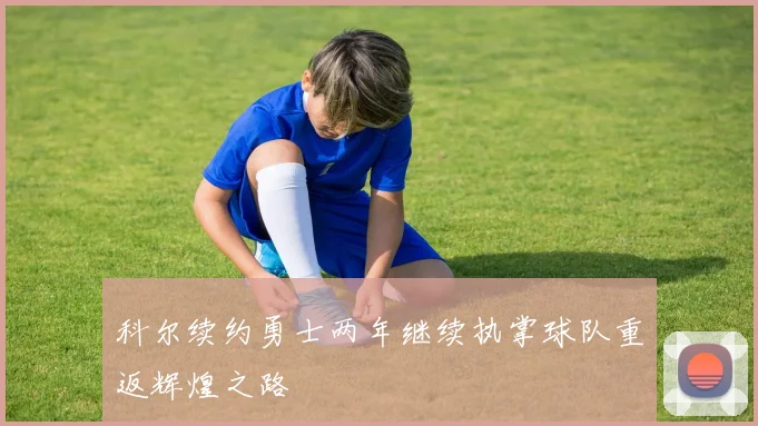 科尔续约勇士两年继续执掌球队重返辉煌之路