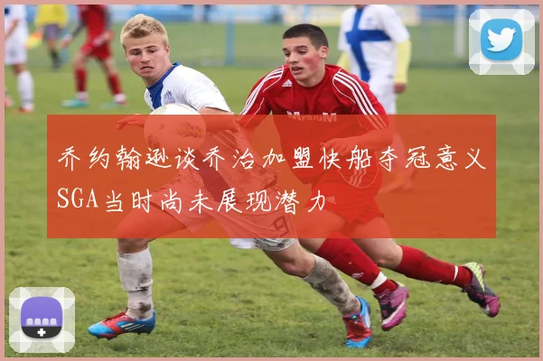 乔约翰逊谈乔治加盟快船夺冠意义SGA当时尚未展现潜力