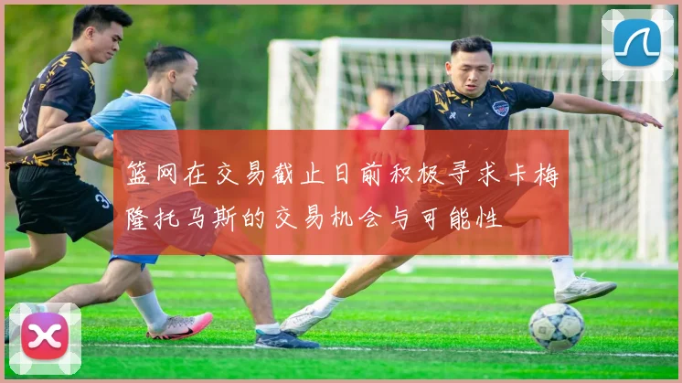 篮网在交易截止日前积极寻求卡梅隆托马斯的交易机会与可能性