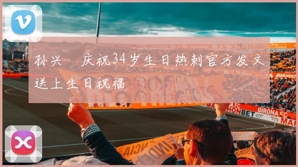 孙兴慜庆祝34岁生日热刺官方发文送上生日祝福