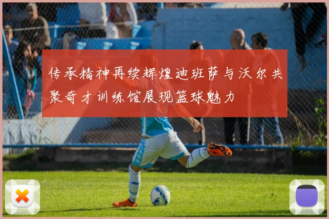 传承精神再续辉煌迪班萨与沃尔共聚奇才训练馆展现篮球魅力