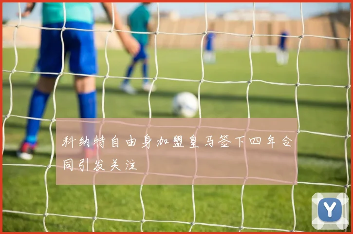 科纳特自由身加盟皇马签下四年合同引发关注