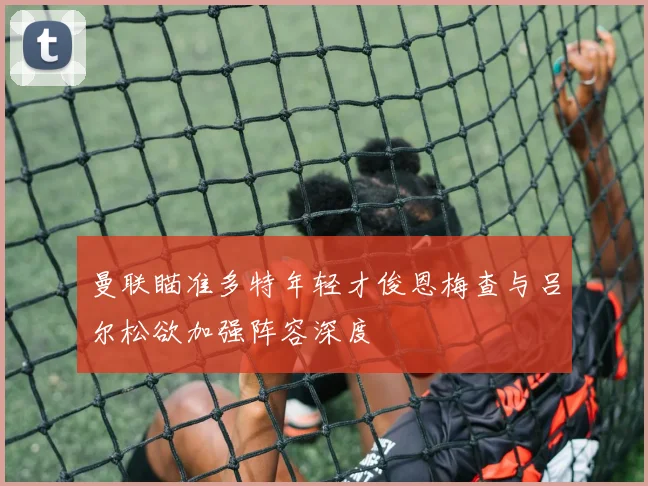 曼联瞄准多特年轻才俊恩梅查与吕尔松欲加强阵容深度