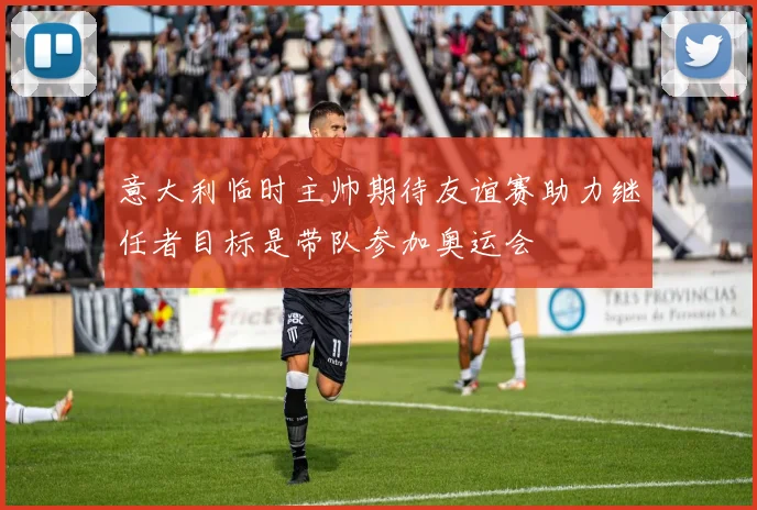 意大利临时主帅期待友谊赛助力继任者目标是带队参加奥运会