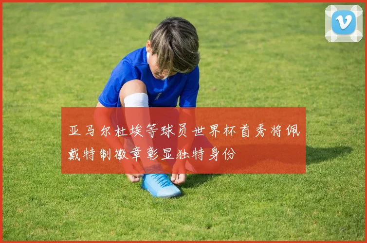 亚马尔杜埃等球员世界杯首秀将佩戴特制徽章彰显独特身份