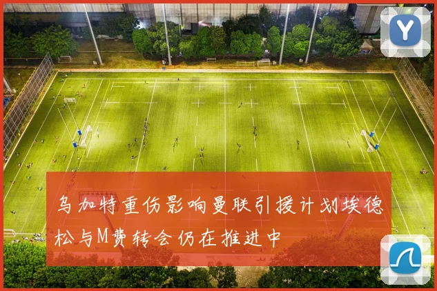 乌加特重伤影响曼联引援计划埃德松与M费转会仍在推进中