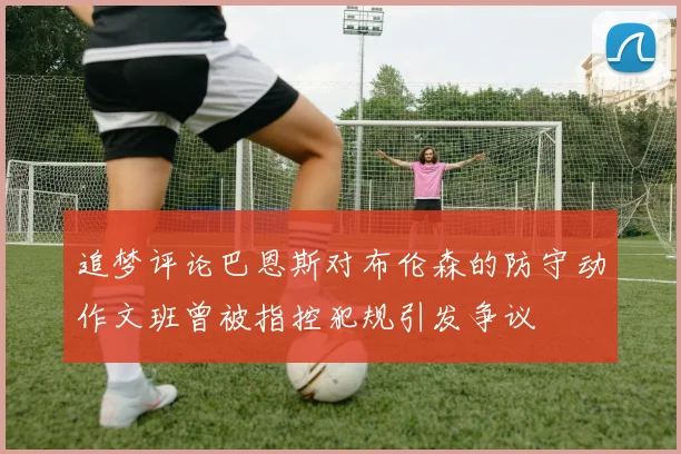 追梦评论巴恩斯对布伦森的防守动作文班曾被指控犯规引发争议