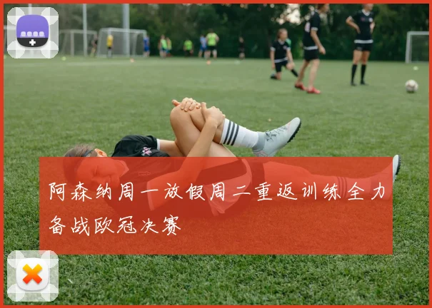 阿森纳周一放假周二重返训练全力备战欧冠决赛