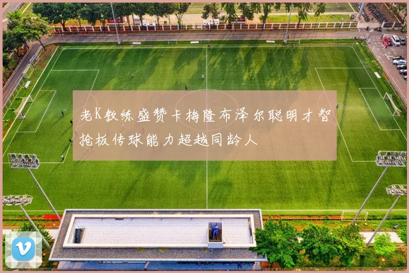 老K教练盛赞卡梅隆布泽尔聪明才智抢板传球能力超越同龄人