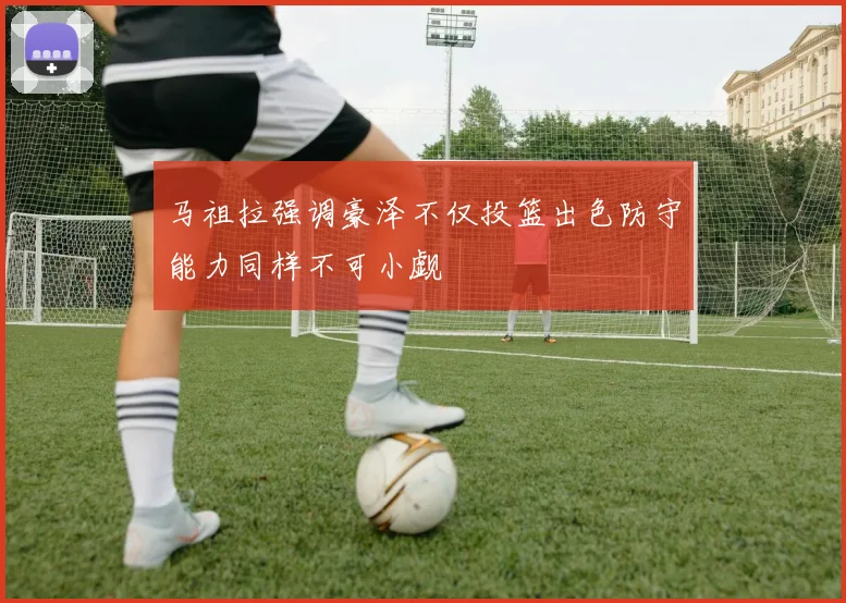 马祖拉强调豪泽不仅投篮出色防守能力同样不可小觑