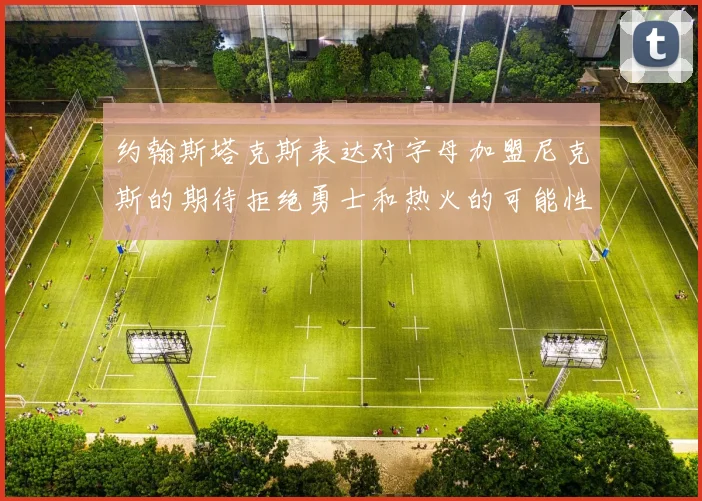 约翰斯塔克斯表达对字母加盟尼克斯的期待拒绝勇士和热火的可能性