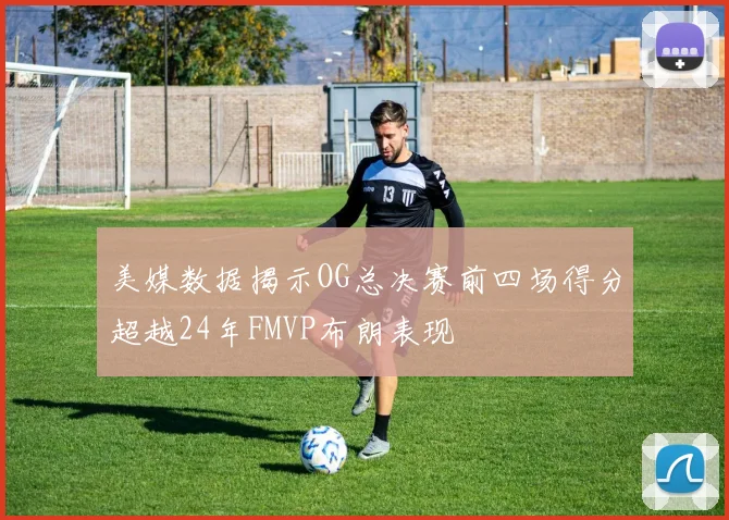 美媒数据揭示OG总决赛前四场得分超越24年FMVP布朗表现