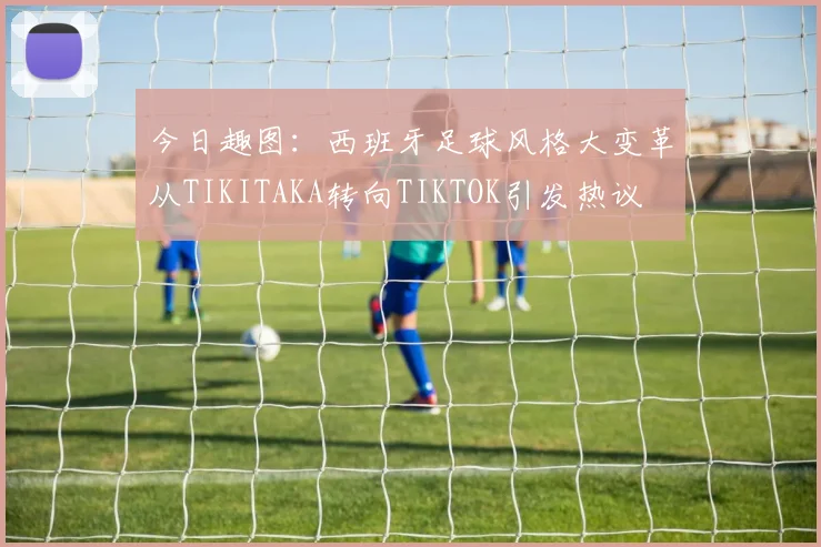 今日趣图：西班牙足球风格大变革从TIKITAKA转向TIKTOK引发热议