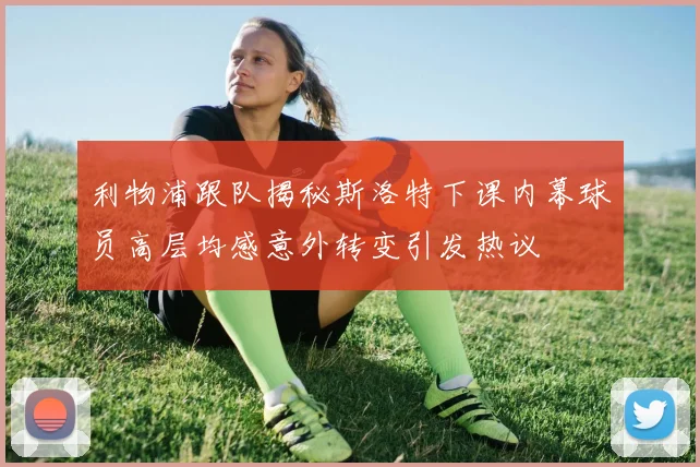 利物浦跟队揭秘斯洛特下课内幕球员高层均感意外转变引发热议