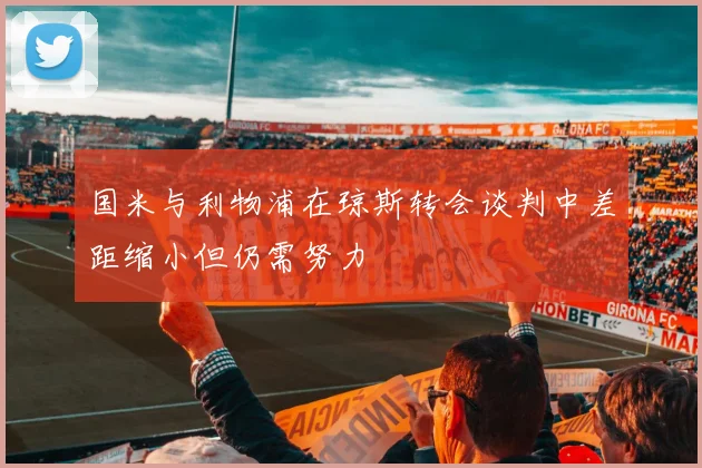 国米与利物浦在琼斯转会谈判中差距缩小但仍需努力