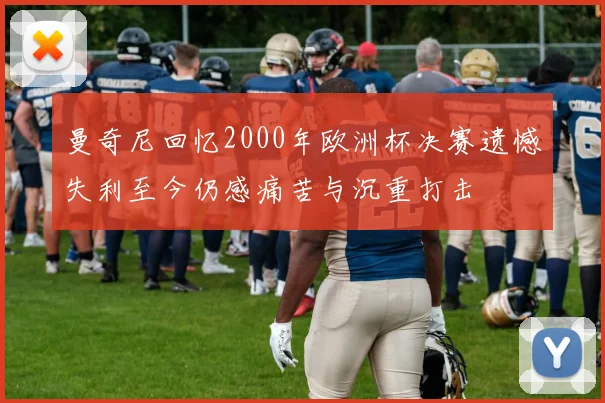 曼奇尼回忆2000年欧洲杯决赛遗憾失利至今仍感痛苦与沉重打击