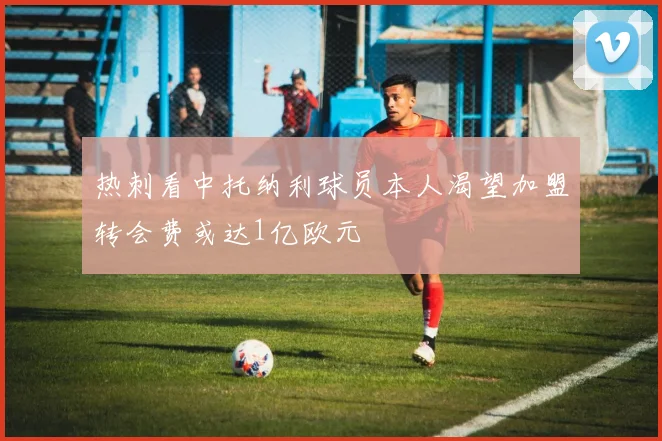 热刺看中托纳利球员本人渴望加盟转会费或达1亿欧元