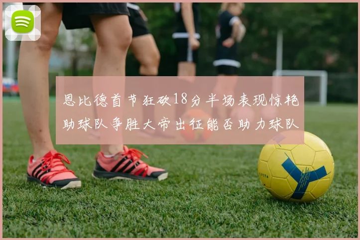 恩比德首节狂砍18分半场表现惊艳助球队争胜大帝出征能否助力球队逆袭