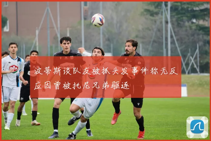 波蒂斯谈队友被抓头发事件称无反应因曾被托尼兄弟驱逐